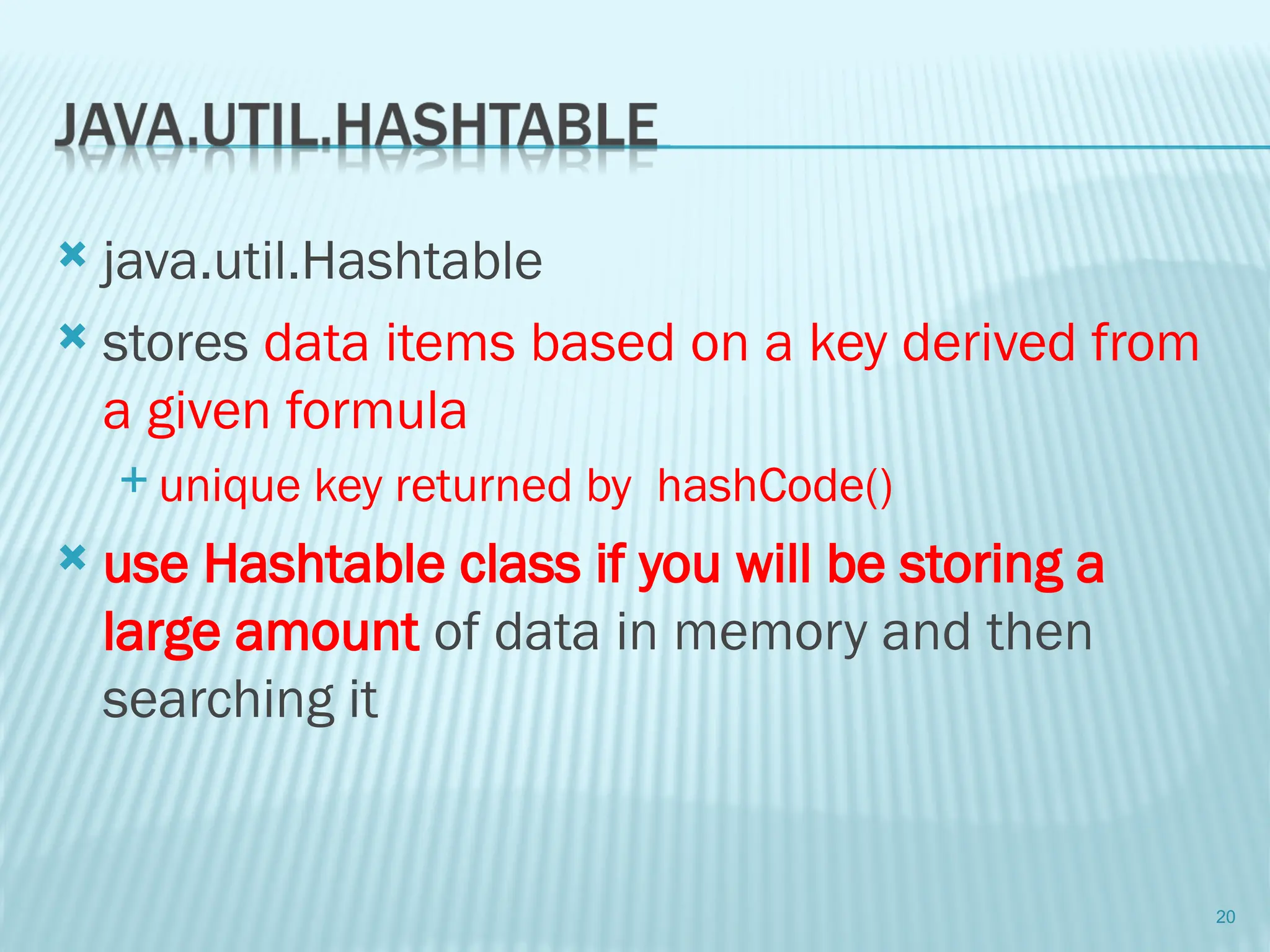  java.util.Hashtable
 stores data items based on a key derived from
a given formula
 unique key returned by hashCode()
 use Hashtable class if you will be storing a
large amount of data in memory and then
searching it
20
 