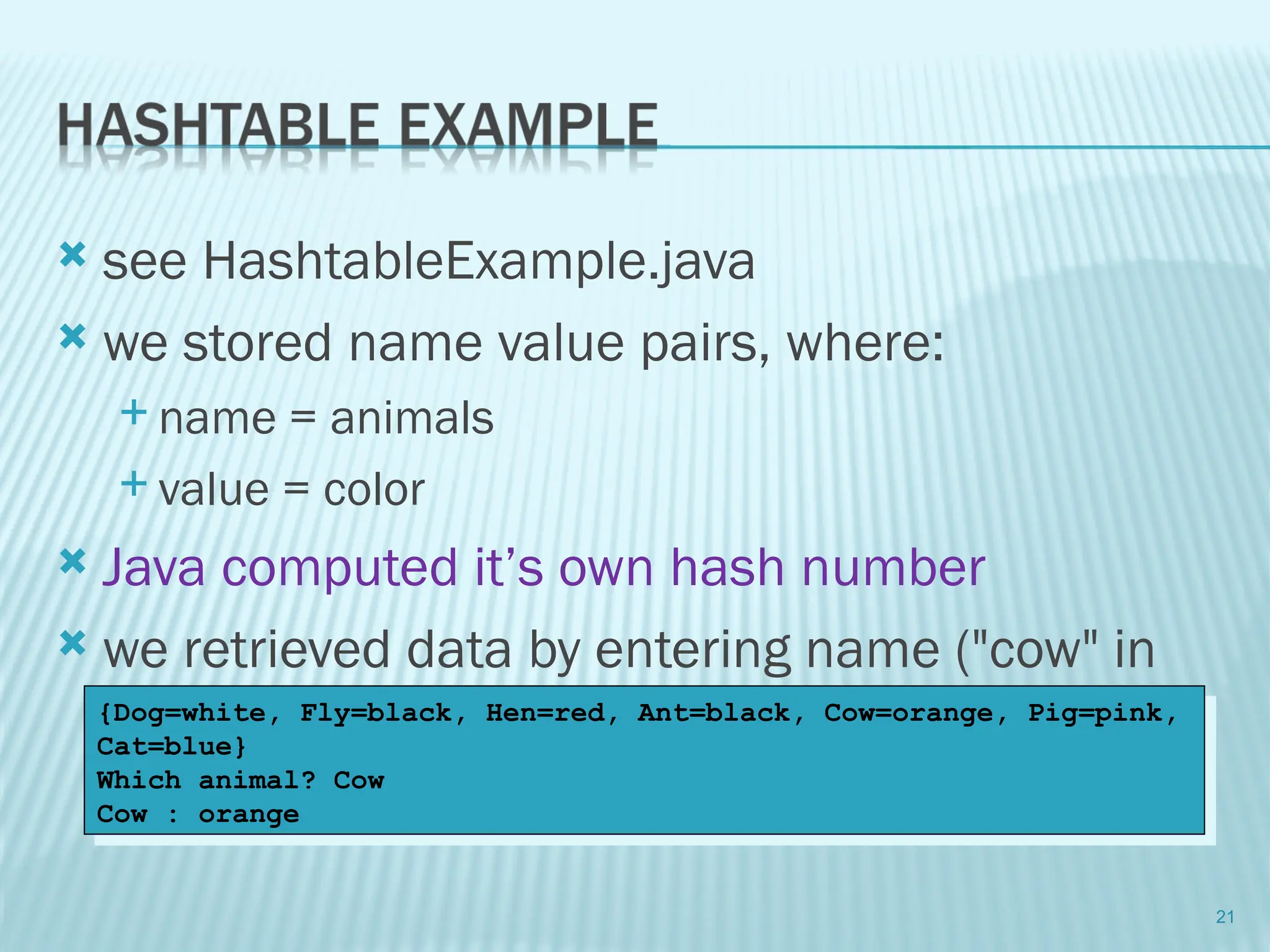  see HashtableExample.java
 we stored name value pairs, where:
 name = animals
 value = color
 Java computed it’s own hash number
 we retrieved data by entering name ("cow" in
our case)
21
{Dog=white, Fly=black, Hen=red, Ant=black, Cow=orange, Pig=pink,
Cat=blue}
Which animal? Cow
Cow : orange
 