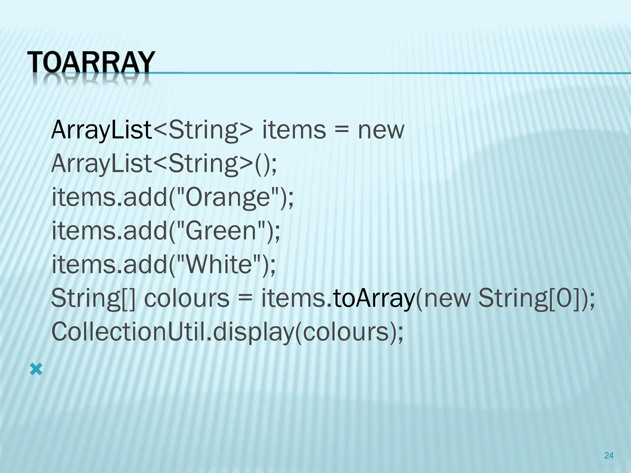 ArrayList<String> items = new
ArrayList<String>();
items.add("Orange");
items.add("Green");
items.add("White");
String[] colours = items.toArray(new String[0]);
CollectionUtil.display(colours);

24
 