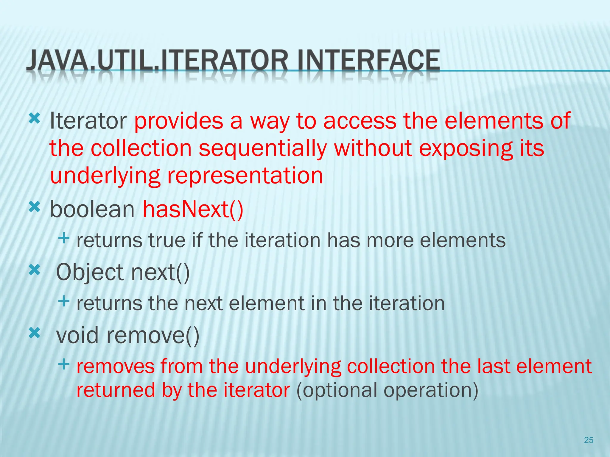  Iterator provides a way to access the elements of
the collection sequentially without exposing its
underlying representation
 boolean hasNext()
 returns true if the iteration has more elements
 Object next()
 returns the next element in the iteration
 void remove()
 removes from the underlying collection the last element
returned by the iterator (optional operation)
25
 