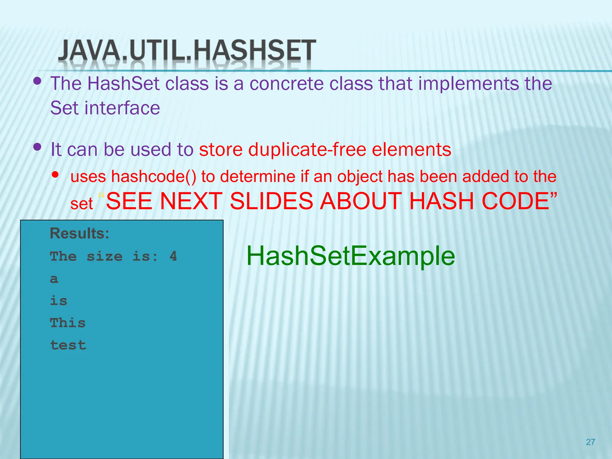 Results:
 The size is: 4
 a
 is
 This
 test
27
HashSetExample
 The HashSet class is a concrete class that implements the
Set interface
 It can be used to store duplicate-free elements
 uses hashcode() to determine if an object has been added to the
set “SEE NEXT SLIDES ABOUT HASH CODE”
 