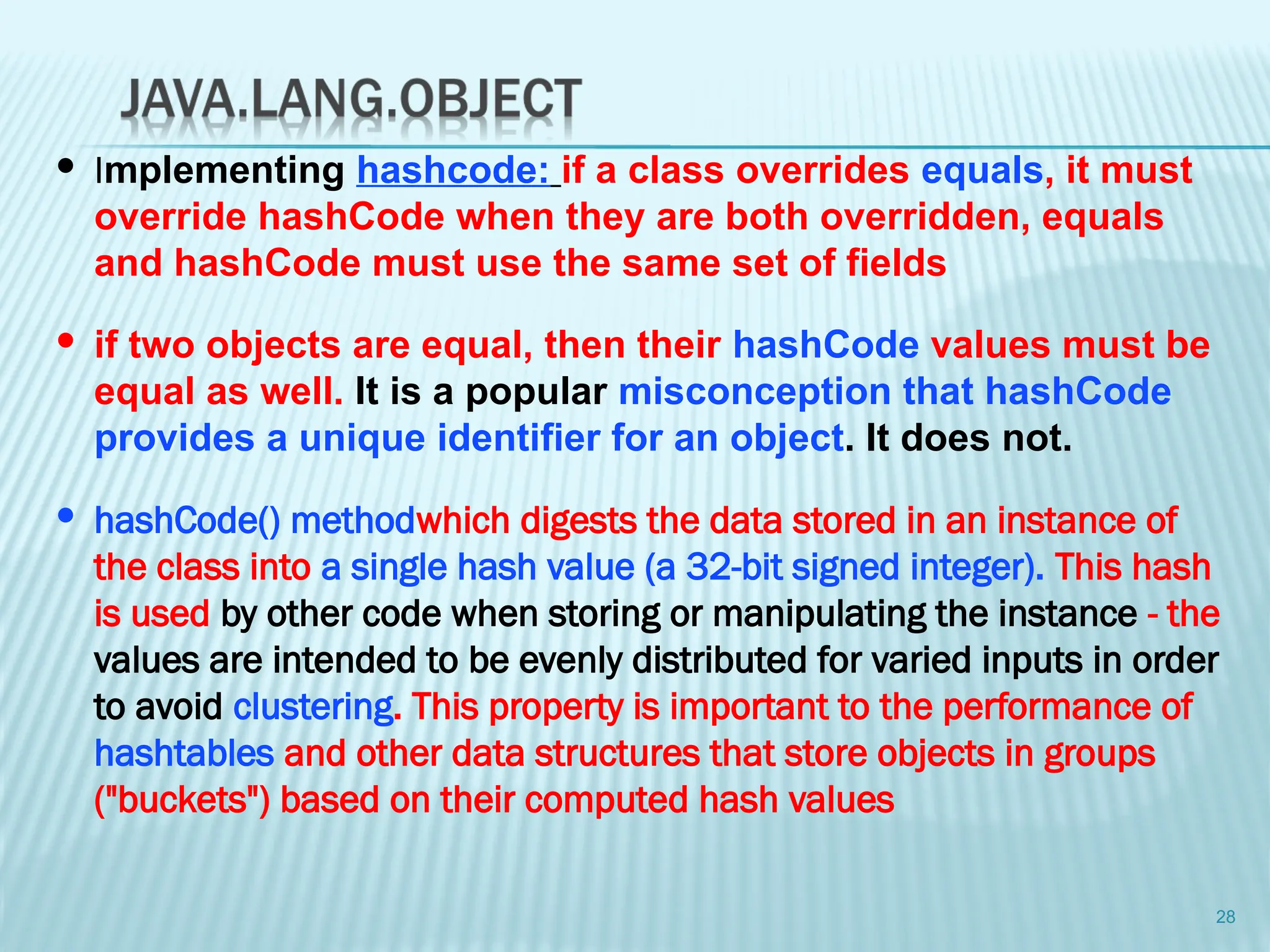28
 Implementing hashcode: if a class overrides equals, it must
override hashCode when they are both overridden, equals
and hashCode must use the same set of fields
 if two objects are equal, then their hashCode values must be
equal as well. It is a popular misconception that hashCode
provides a unique identifier for an object. It does not.
 hashCode() methodwhich digests the data stored in an instance of
the class into a single hash value (a 32-bit signed integer). This hash
is used by other code when storing or manipulating the instance - the
values are intended to be evenly distributed for varied inputs in order
to avoid clustering. This property is important to the performance of
hashtables and other data structures that store objects in groups
("buckets") based on their computed hash values
 
