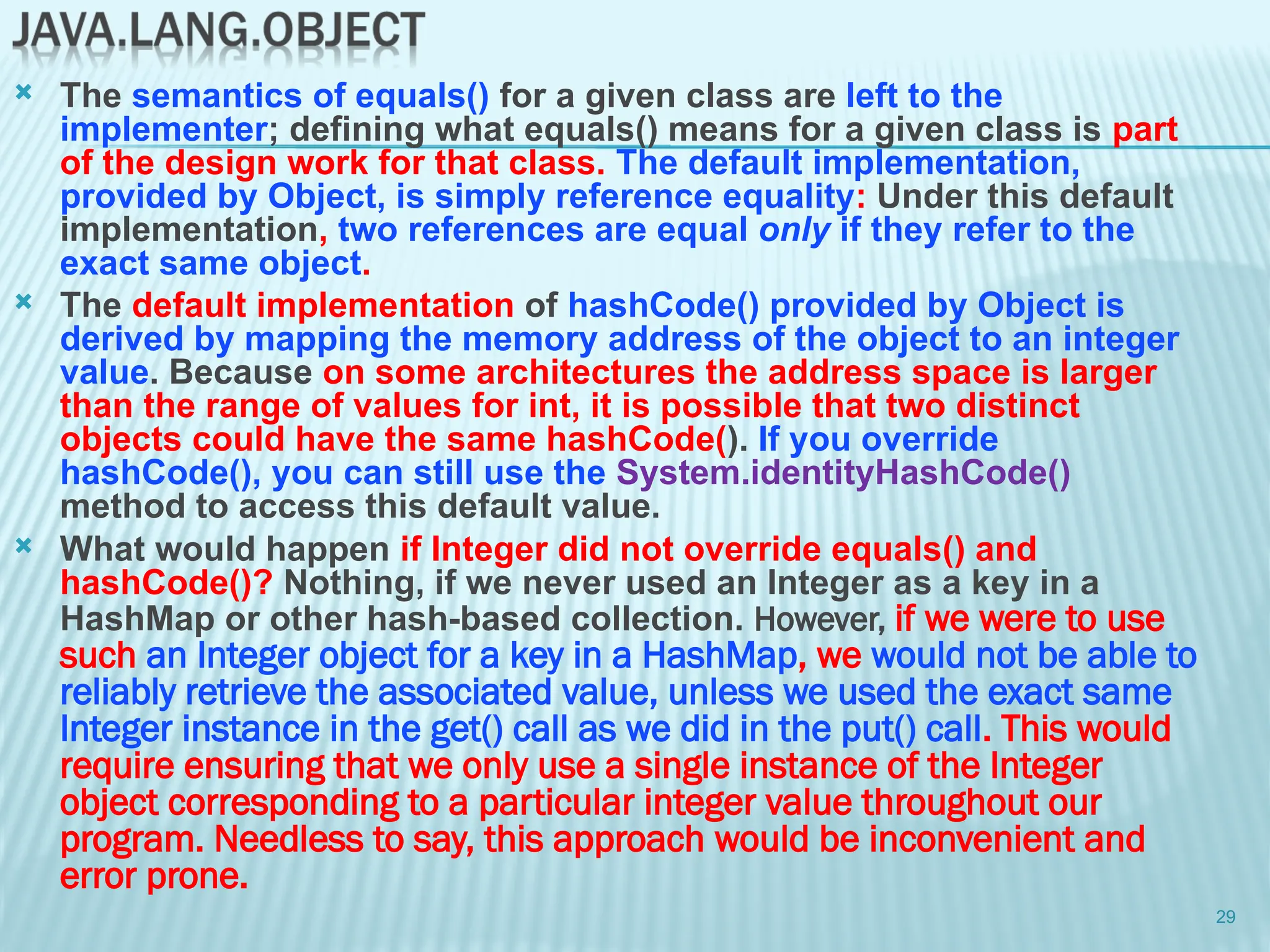  The semantics of equals() for a given class are left to the
implementer; defining what equals() means for a given class is part
of the design work for that class. The default implementation,
provided by Object, is simply reference equality: Under this default
implementation, two references are equal only if they refer to the
exact same object.
 The default implementation of hashCode() provided by Object is
derived by mapping the memory address of the object to an integer
value. Because on some architectures the address space is larger
than the range of values for int, it is possible that two distinct
objects could have the same hashCode(). If you override
hashCode(), you can still use the System.identityHashCode()
method to access this default value.
 What would happen if Integer did not override equals() and
hashCode()? Nothing, if we never used an Integer as a key in a
HashMap or other hash-based collection. However, if we were to use
such an Integer object for a key in a HashMap, we would not be able to
reliably retrieve the associated value, unless we used the exact same
Integer instance in the get() call as we did in the put() call. This would
require ensuring that we only use a single instance of the Integer
object corresponding to a particular integer value throughout our
program. Needless to say, this approach would be inconvenient and
error prone.
29
 