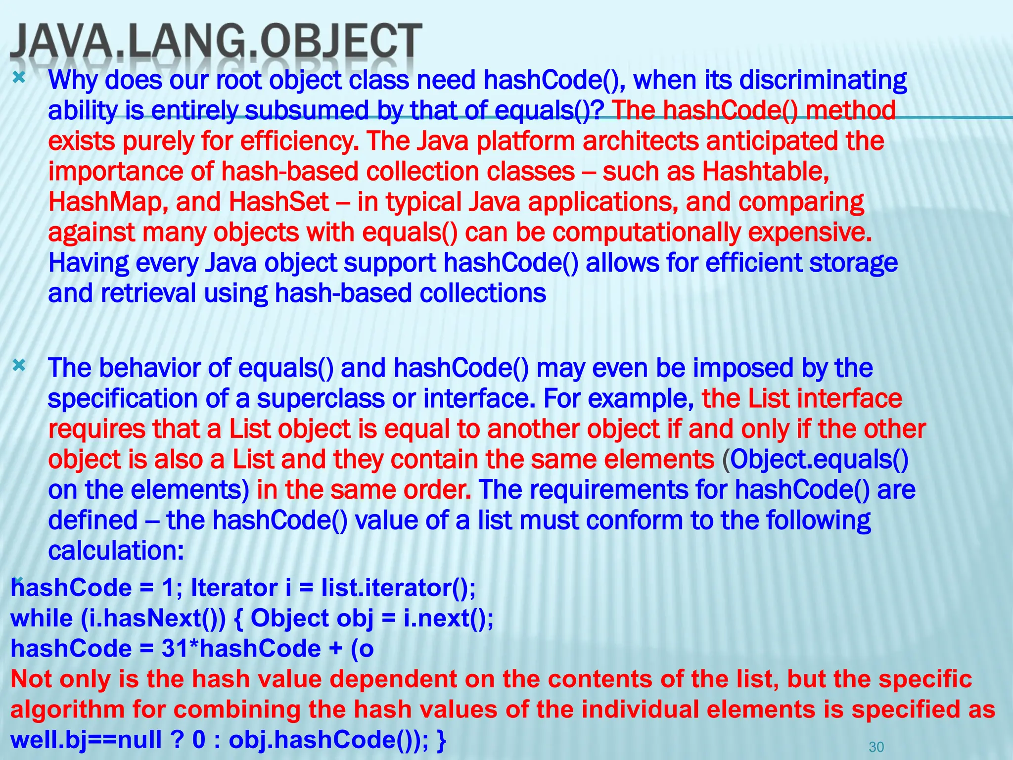  Why does our root object class need hashCode(), when its discriminating
ability is entirely subsumed by that of equals()? The hashCode() method
exists purely for efficiency. The Java platform architects anticipated the
importance of hash-based collection classes -- such as Hashtable,
HashMap, and HashSet -- in typical Java applications, and comparing
against many objects with equals() can be computationally expensive.
Having every Java object support hashCode() allows for efficient storage
and retrieval using hash-based collections
 The behavior of equals() and hashCode() may even be imposed by the
specification of a superclass or interface. For example, the List interface
requires that a List object is equal to another object if and only if the other
object is also a List and they contain the same elements (Object.equals()
on the elements) in the same order. The requirements for hashCode() are
defined -- the hashCode() value of a list must conform to the following
calculation:

30
hashCode = 1; Iterator i = list.iterator();
while (i.hasNext()) { Object obj = i.next();
hashCode = 31*hashCode + (o
Not only is the hash value dependent on the contents of the list, but the specific
algorithm for combining the hash values of the individual elements is specified as
well.bj==null ? 0 : obj.hashCode()); }
 