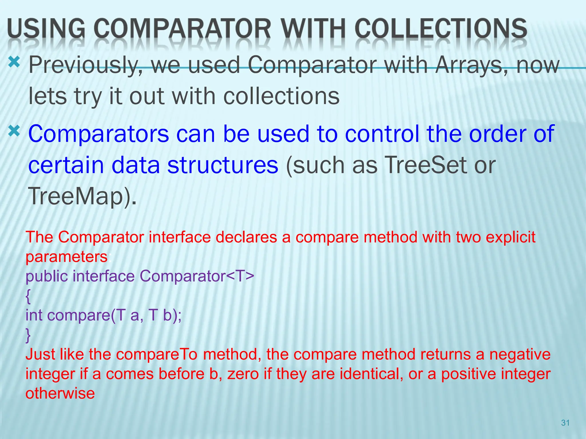  Previously, we used Comparator with Arrays, now
lets try it out with collections
 Comparators can be used to control the order of
certain data structures (such as TreeSet or
TreeMap).
31
The Comparator interface declares a compare method with two explicit
parameters:
public interface Comparator<T>
{
int compare(T a, T b);
}
Just like the compareTo method, the compare method returns a negative
integer if a comes before b, zero if they are identical, or a positive integer
otherwise
 