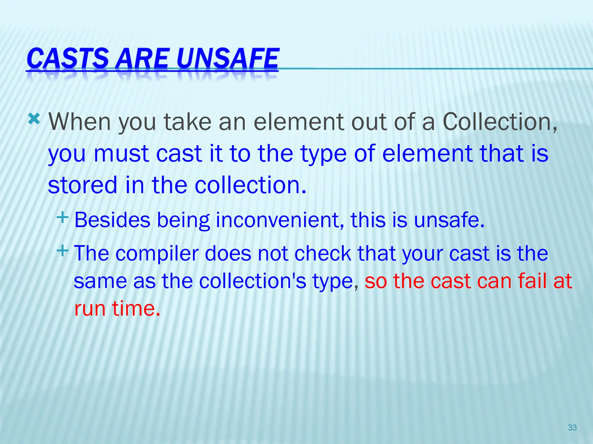  When you take an element out of a Collection,
you must cast it to the type of element that is
stored in the collection.
 Besides being inconvenient, this is unsafe.
 The compiler does not check that your cast is the
same as the collection's type, so the cast can fail at
run time.
33
 