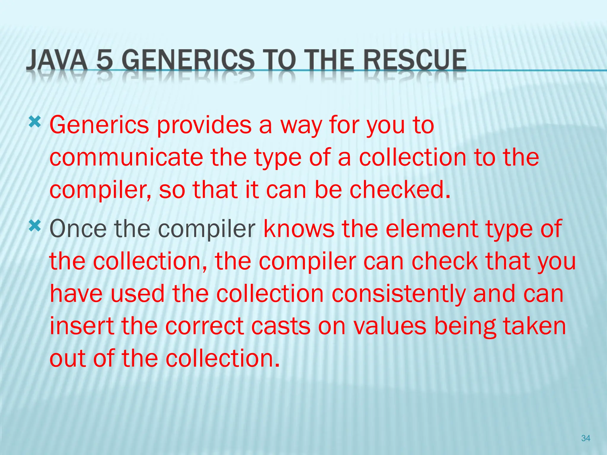  Generics provides a way for you to
communicate the type of a collection to the
compiler, so that it can be checked.
 Once the compiler knows the element type of
the collection, the compiler can check that you
have used the collection consistently and can
insert the correct casts on values being taken
out of the collection.
34
 
