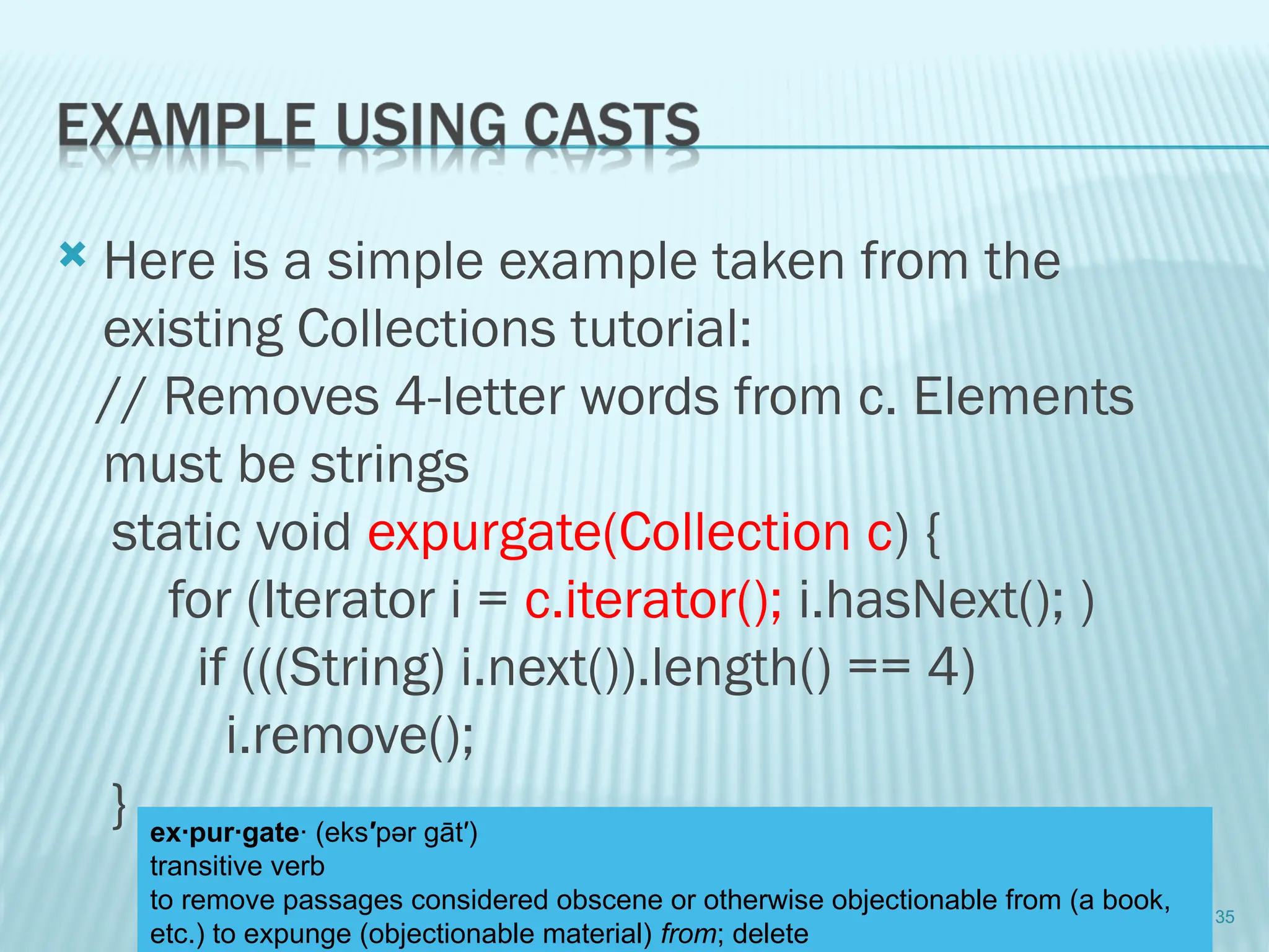  Here is a simple example taken from the
existing Collections tutorial:
// Removes 4-letter words from c. Elements
must be strings
static void expurgate(Collection c) {
for (Iterator i = c.iterator(); i.hasNext(); )
if (((String) i.next()).length() == 4)
i.remove();
}
35
ex·pur·gate· (eks′pər gāt′)
transitive verb
to remove passages considered obscene or otherwise objectionable from (a book,
etc.) to expunge (objectionable material) from; delete
 