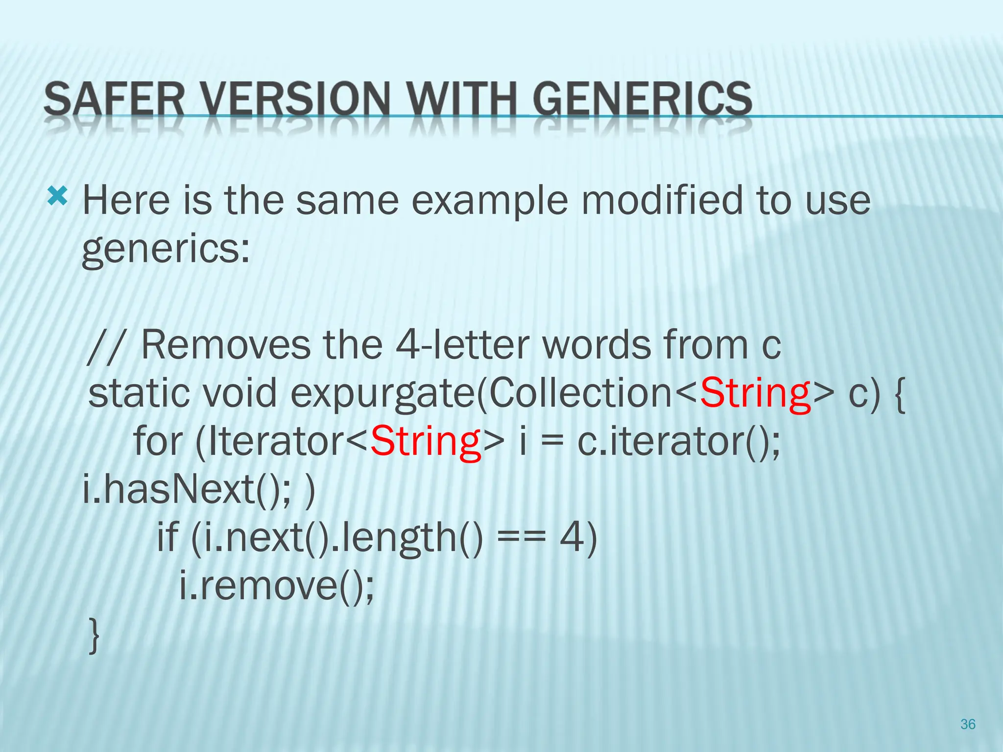  Here is the same example modified to use
generics:
// Removes the 4-letter words from c
static void expurgate(Collection<String> c) {
for (Iterator<String> i = c.iterator();
i.hasNext(); )
if (i.next().length() == 4)
i.remove();
}
36
 