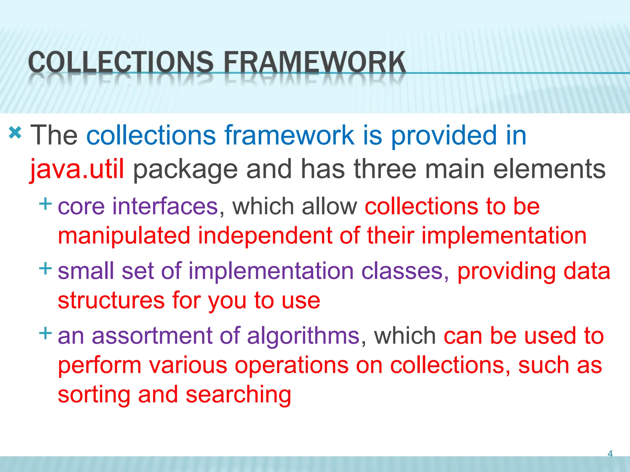  The collections framework is provided in
java.util package and has three main elements
 core interfaces, which allow collections to be
manipulated independent of their implementation
 small set of implementation classes, providing data
structures for you to use
 an assortment of algorithms, which can be used to
perform various operations on collections, such as
sorting and searching
4
 