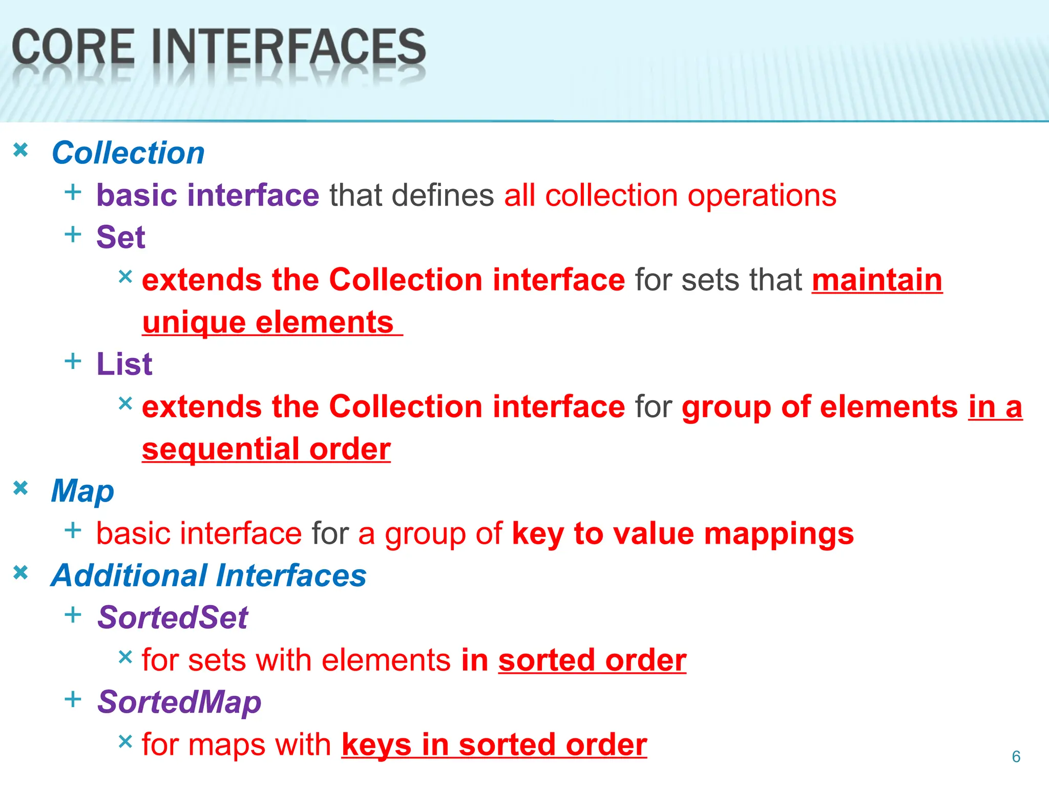  Collection
 basic interface that defines all collection operations
 Set
 extends the Collection interface for sets that maintain
unique elements
 List
 extends the Collection interface for group of elements in a
sequential order
 Map
 basic interface for a group of key to value mappings
 Additional Interfaces
 SortedSet
 for sets with elements in sorted order
 SortedMap
 for maps with keys in sorted order 6
 
