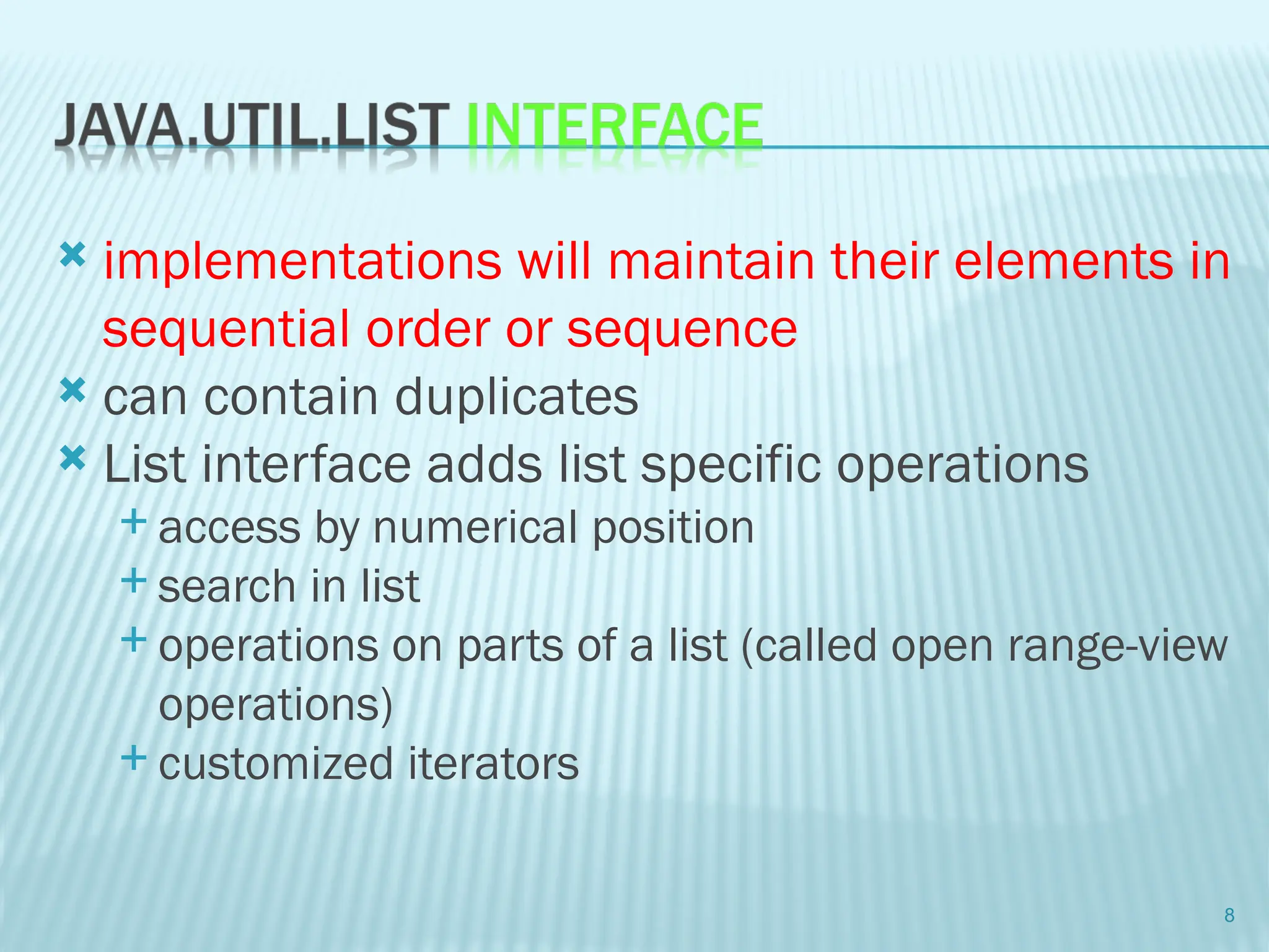  implementations will maintain their elements in
sequential order or sequence
 can contain duplicates
 List interface adds list specific operations
 access by numerical position
 search in list
 operations on parts of a list (called open range-view
operations)
 customized iterators
8
 