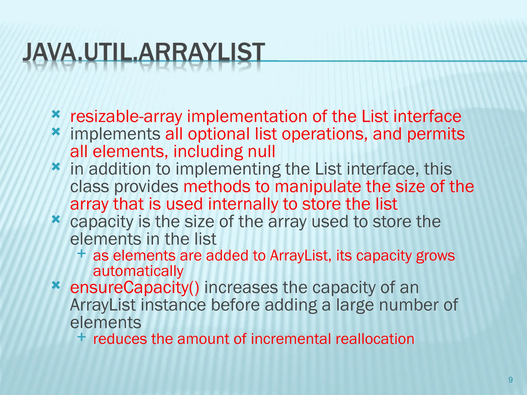  resizable-array implementation of the List interface
 implements all optional list operations, and permits
all elements, including null
 in addition to implementing the List interface, this
class provides methods to manipulate the size of the
array that is used internally to store the list
 capacity is the size of the array used to store the
elements in the list
 as elements are added to ArrayList, its capacity grows
automatically
 ensureCapacity() increases the capacity of an
ArrayList instance before adding a large number of
elements
 reduces the amount of incremental reallocation
9
 