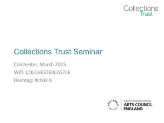 Collections Trust Seminar
Colchester, March 2015
Wifi: COLCHESTERCASTLE
Hashtag: #ctskills
 