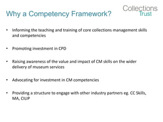 Why a Competency Framework?
• Informing the teaching and training of core collections management skills
and competencies
• Promoting investment in CPD
• Raising awareness of the value and impact of CM skills on the wider
delivery of museum services
• Advocating for investment in CM competencies
• Providing a structure to engage with other industry partners eg. CC Skills,
MA, CILIP
 