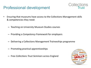 Professional development
• Ensuring that museums have access to the Collections Management skills
& competencies they need:
– Teaching on University Museum Studies courses
– Providing a Competency Framework for employers
– Delivering a Collections Management Traineeships programme
– Promoting practical apprenticeships
– Free Collections Trust Seminars across England
 