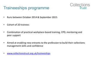 Traineeships programme
• Runs between October 2014 & September 2015
• Cohort of 20 trainees
• Combination of practical workplace-based training, CPD, mentoring and
peer support
• Aimed at enabling new entrants to the profession to build their collections
management skills and confidence
• www.collectionstrust.org.uk/traineeships
 