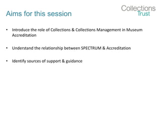 Aims for this session
• Introduce the role of Collections & Collections Management in Museum
Accreditation
• Understand the relationship between SPECTRUM & Accreditation
• Identify sources of support & guidance
 