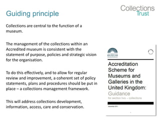 Guiding principle
Collections are central to the function of a
museum.
The management of the collections within an
Accredited museum is consistent with the
statement of purpose, policies and strategic vision
for the organisation.
To do this effectively, and to allow for regular
review and improvement, a coherent set of policy
statements, plans and procedures should be put in
place – a collections management framework.
This will address collections development,
information, access, care and conservation.
 
