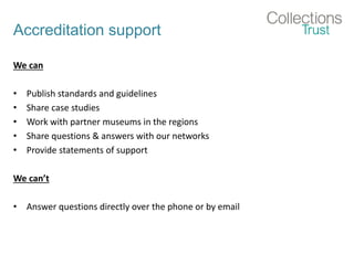 Accreditation support
We can
• Publish standards and guidelines
• Share case studies
• Work with partner museums in the regions
• Share questions & answers with our networks
• Provide statements of support
We can’t
• Answer questions directly over the phone or by email
 