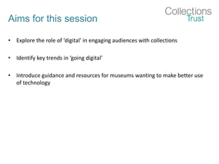 Aims for this session
• Explore the role of ‘digital’ in engaging audiences with collections
• Identify key trends in ‘going digital’
• Introduce guidance and resources for museums wanting to make better use
of technology
 