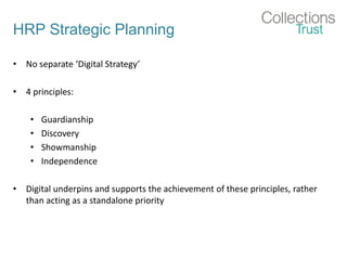 HRP Strategic Planning
• No separate ‘Digital Strategy’
• 4 principles:
• Guardianship
• Discovery
• Showmanship
• Independence
• Digital underpins and supports the achievement of these principles, rather
than acting as a standalone priority
 