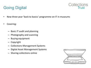 Going Digital
• New three year ‘back to basics’ programme on IT in museums
• Covering:
– Basic IT audit and planning
– Photography and scanning
– Buying equipment
– Copyright
– Collections Management Systems
– Digital Asset Management Systems
– Sharing collections online
 
