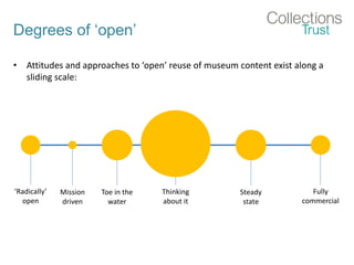 Degrees of ‘open’
• Attitudes and approaches to ‘open’ reuse of museum content exist along a
sliding scale:
‘Radically’
open
Fully
commercial
Thinking
about it
Toe in the
water
Mission
driven
Steady
state
 