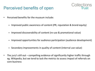 Perceived benefits of open
• Perceived benefits for the museum include:
– Improved public awareness of content (PR, reputation & brand equity)
– Improved discoverability of content (re-use & promotional value)
– Improved opportunities for audience participation (audience development)
– Secondary improvements in quality of content (internal use value)
• The jury’s still out – compelling evidence of significantly higher traffic through
eg. Wikipedia, but we tend to lack the metrics to assess impact of referrals on
core business
 