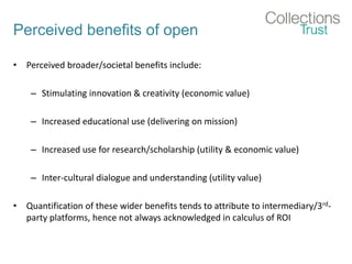 Perceived benefits of open
• Perceived broader/societal benefits include:
– Stimulating innovation & creativity (economic value)
– Increased educational use (delivering on mission)
– Increased use for research/scholarship (utility & economic value)
– Inter-cultural dialogue and understanding (utility value)
• Quantification of these wider benefits tends to attribute to intermediary/3rd-
party platforms, hence not always acknowledged in calculus of ROI
 