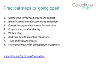 Practical steps to ‘going open’
1. Define your terms/read around the subject
2. Identify a suitable collection or sub-collection
3. Choose an appropriate license for your aims
4. Prepare your data for sharing
5. Write a blog
6. Add your data to an online repository
7. Track and evaluate impact
8. Share good news with colleagues/management
www.p2pu.org/he/groups/open-glam
 