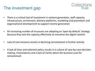 The investment gap
• There is a critical lack of investment in content generation, staff capacity,
infrastructure, enrichment, delivery platforms, marketing and promotion and
organisational development to support income generation
• An increasing number of museums are adopting an ‘open by default’ strategy
because they lack the capacity effectively to monetise the digital content
• Lack of cost-recovery results in declining reinvestment in further activity
• A lack of clear and coherent policy results in a culture of case-by-case decision-
making, inconsistency and a lack of clarity about the business case for
reinvestment
 