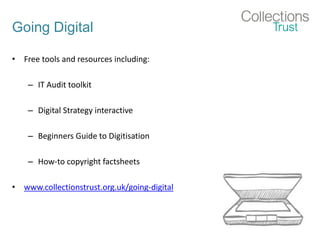 Going Digital
• Free tools and resources including:
– IT Audit toolkit
– Digital Strategy interactive
– Beginners Guide to Digitisation
– How-to copyright factsheets
• www.collectionstrust.org.uk/going-digital
 