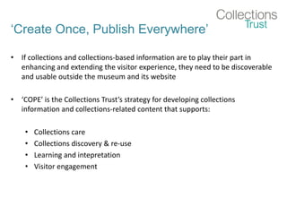 ‘Create Once, Publish Everywhere’
• If collections and collections-based information are to play their part in
enhancing and extending the visitor experience, they need to be discoverable
and usable outside the museum and its website
• ‘COPE’ is the Collections Trust’s strategy for developing collections
information and collections-related content that supports:
• Collections care
• Collections discovery & re-use
• Learning and intepretation
• Visitor engagement
 