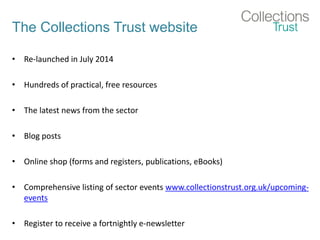 The Collections Trust website
• Re-launched in July 2014
• Hundreds of practical, free resources
• The latest news from the sector
• Blog posts
• Online shop (forms and registers, publications, eBooks)
• Comprehensive listing of sector events www.collectionstrust.org.uk/upcoming-
events
• Register to receive a fortnightly e-newsletter
 