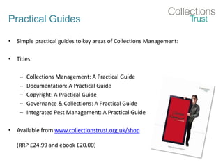 Practical Guides
• Simple practical guides to key areas of Collections Management:
• Titles:
– Collections Management: A Practical Guide
– Documentation: A Practical Guide
– Copyright: A Practical Guide
– Governance & Collections: A Practical Guide
– Integrated Pest Management: A Practical Guide
• Available from www.collectionstrust.org.uk/shop
(RRP £24.99 and ebook £20.00)
 