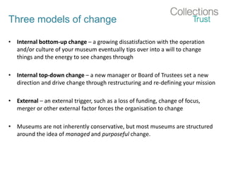Three models of change
• Internal bottom-up change – a growing dissatisfaction with the operation
and/or culture of your museum eventually tips over into a will to change
things and the energy to see changes through
• Internal top-down change – a new manager or Board of Trustees set a new
direction and drive change through restructuring and re-defining your mission
• External – an external trigger, such as a loss of funding, change of focus,
merger or other external factor forces the organisation to change
• Museums are not inherently conservative, but most museums are structured
around the idea of managed and purposeful change.
 