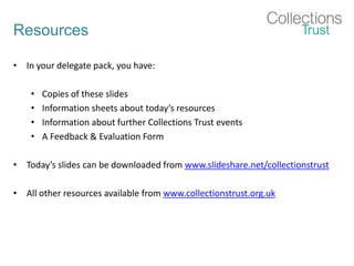 Resources
• In your delegate pack, you have:
• Copies of these slides
• Information sheets about today’s resources
• Information about further Collections Trust events
• A Feedback & Evaluation Form
• Today’s slides can be downloaded from www.slideshare.net/collectionstrust
• All other resources available from www.collectionstrust.org.uk
 