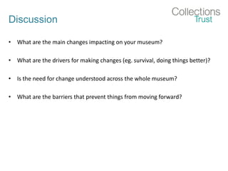 Discussion
• What are the main changes impacting on your museum?
• What are the drivers for making changes (eg. survival, doing things better)?
• Is the need for change understood across the whole museum?
• What are the barriers that prevent things from moving forward?
 