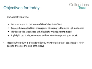 Objectives for today
• Our objectives are to:
• Introduce you to the work of the Collections Trust
• Explore how collections management supports the needs of audiences
• Introduce the Excellence in Collections Management model
• Highlight our tools, resources and services to support your work
• Please write down 2-3 things that you want to get out of today (we’ll refer
back to these at the end of the day)
 