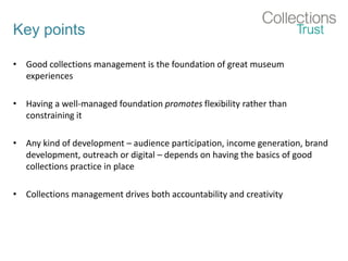 Key points
• Good collections management is the foundation of great museum
experiences
• Having a well-managed foundation promotes flexibility rather than
constraining it
• Any kind of development – audience participation, income generation, brand
development, outreach or digital – depends on having the basics of good
collections practice in place
• Collections management drives both accountability and creativity
 