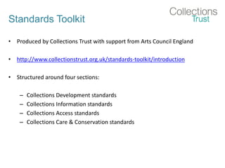 Standards Toolkit
• Produced by Collections Trust with support from Arts Council England
• http://www.collectionstrust.org.uk/standards-toolkit/introduction
• Structured around four sections:
– Collections Development standards
– Collections Information standards
– Collections Access standards
– Collections Care & Conservation standards
 