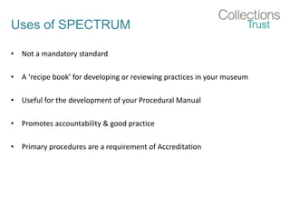 Uses of SPECTRUM
• Not a mandatory standard
• A ‘recipe book’ for developing or reviewing practices in your museum
• Useful for the development of your Procedural Manual
• Promotes accountability & good practice
• Primary procedures are a requirement of Accreditation
 