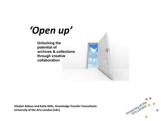 ‘Open up’
                 Unlocking the
                 potential of
                 archives & collections
                 through creative
                 collaboration




Alisdair Aldous and Katie Mills, Knowledge Transfer Consultants
University of the Arts London (UAL)
 