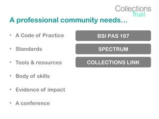 A professional community needs…
• A Code of Practice

BSI PAS 197

• Standards

SPECTRUM

• Tools & resources
• Body of skills
• Evidence of impact
• A conference

COLLECTIONS LINK

 