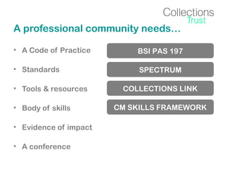 A professional community needs…
• A Code of Practice

BSI PAS 197

• Standards

SPECTRUM

• Tools & resources
• Body of skills
• Evidence of impact
• A conference

COLLECTIONS LINK
CM SKILLS FRAMEWORK

 