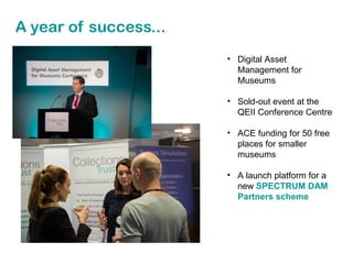 A year of success...
• Digital Asset
Management for
Museums
• Sold-out event at the
QEII Conference Centre
• ACE funding for 50 free
places for smaller
museums
• A launch platform for a
new SPECTRUM DAM
Partners scheme

 