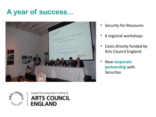 A year of success...
• Security for Museums
• 6 regional workshops
• Costs directly funded by
Arts Council England
• New corporate
partnership with
Securitas

 