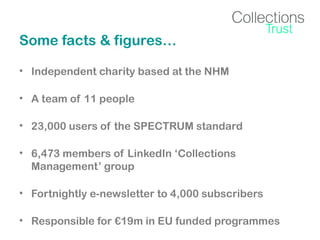 Some facts & figures…
• Independent charity based at the NHM
• A team of 11 people
• 23,000 users of the SPECTRUM standard
• 6,473 members of LinkedIn ‘Collections
Management’ group
• Fortnightly e-newsletter to 4,000 subscribers
• Responsible for €19m in EU funded programmes

 