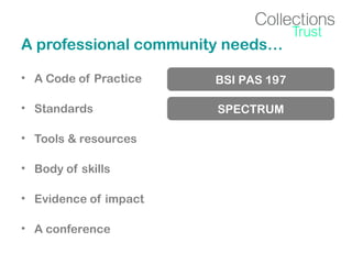 A professional community needs…
• A Code of Practice

BSI PAS 197

• Standards

SPECTRUM

• Tools & resources
• Body of skills
• Evidence of impact
• A conference

 